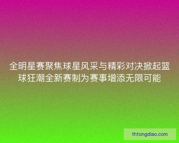 全明星赛聚焦球星风采与精彩对决掀起篮球狂潮全新赛制为赛事增添无限可能