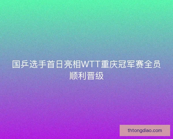 国乒选手首日亮相WTT重庆冠军赛全员顺利晋级
