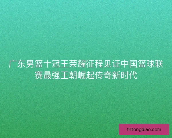 广东男篮十冠王荣耀征程见证中国篮球联赛最强王朝崛起传奇新时代